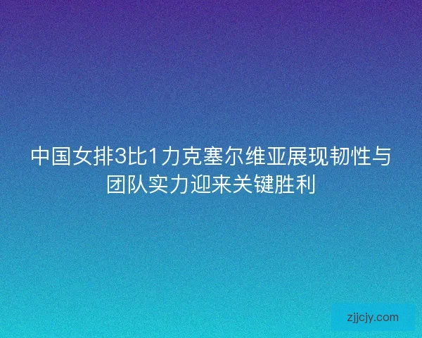 中国女排3比1力克塞尔维亚展现韧性与团队实力迎来关键胜利